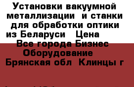 Установки вакуумной металлизации  и станки для обработки оптики из Беларуси › Цена ­ 100 - Все города Бизнес » Оборудование   . Брянская обл.,Клинцы г.